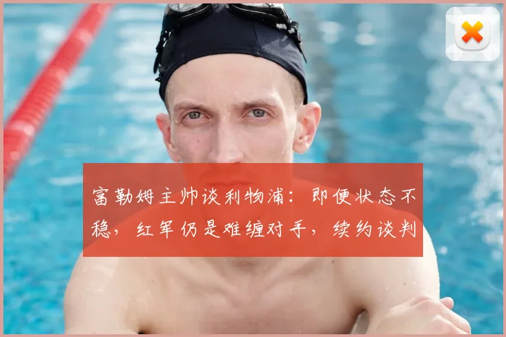 富勒姆主帅谈利物浦:即便状态不稳,红军仍是难缠对手,续约谈判同步推进