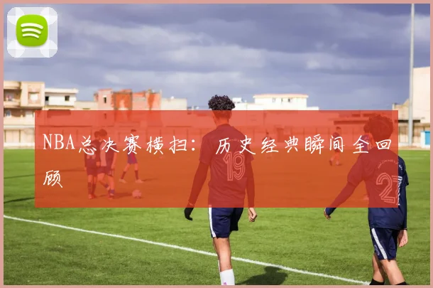 NBA总决赛横扫:历史经典瞬间全回顾
