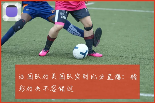 法国队对美国队实时比分直播:精彩对决不容错过