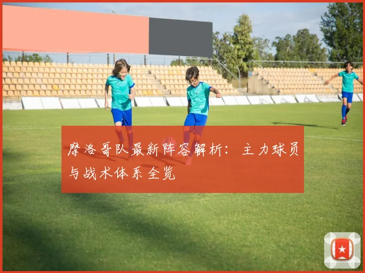 摩洛哥队最新阵容解析:主力球员与战术体系全览