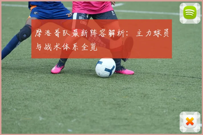 摩洛哥队最新阵容解析:主力球员与战术体系全览