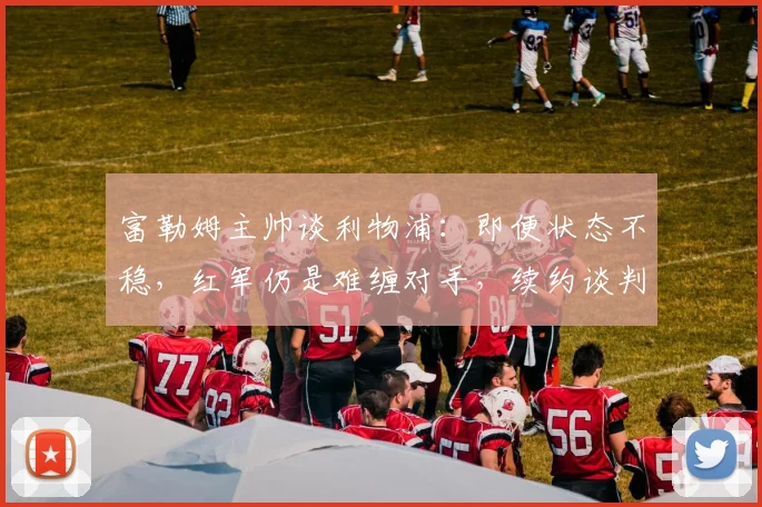 富勒姆主帅谈利物浦:即便状态不稳,红军仍是难缠对手,续约谈判同步推进