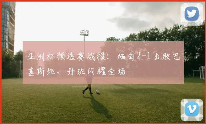 亚洲杯预选赛战报:缅甸2-1击败巴基斯坦,丹班闪耀全场