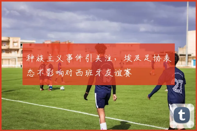 种族主义事件引关注,埃及足协表态不影响对西班牙友谊赛